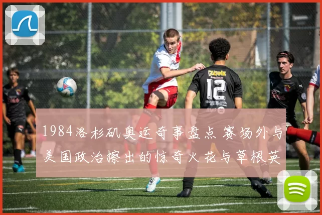 1984洛杉矶奥运奇事盘点 赛场外与美国政治擦出的惊奇火花与草根英雄