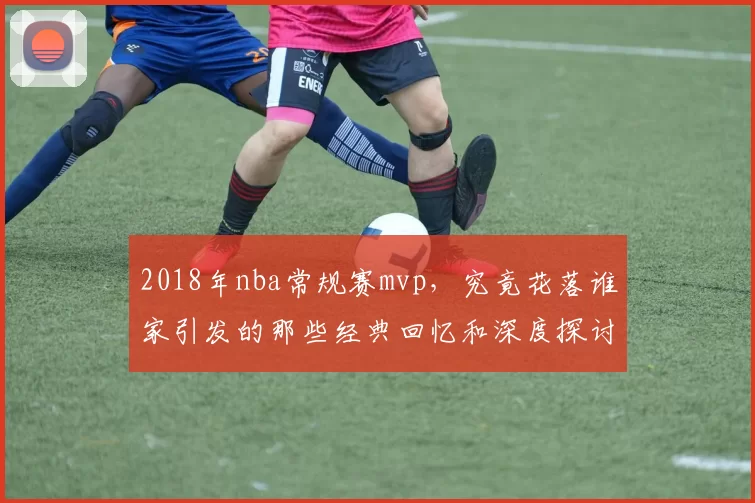 2018年nba常规赛mvp，究竟花落谁家引发的那些经典回忆和深度探讨