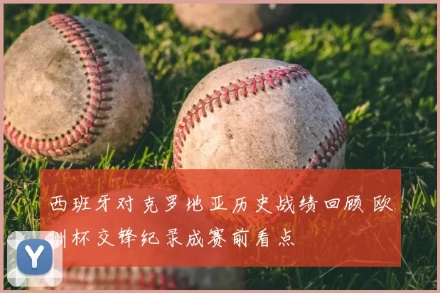 西班牙对克罗地亚历史战绩回顾 欧洲杯交锋纪录成赛前看点