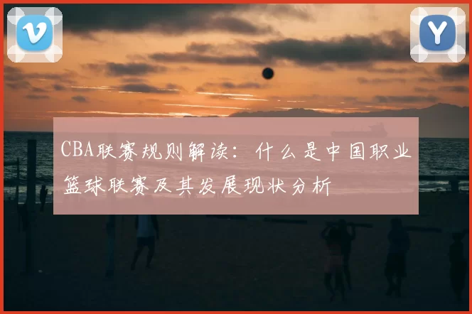 CBA联赛规则解读：什么是中国职业篮球联赛及其发展现状分析