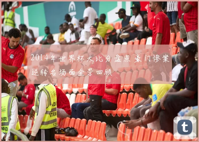 2014年世界杯大比分盘点 豪门惨案逆转名场面全景回顾