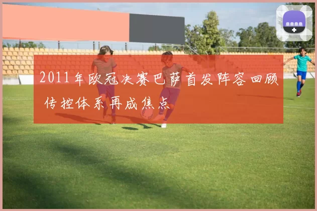 2011年欧冠决赛巴萨首发阵容回顾 传控体系再成焦点