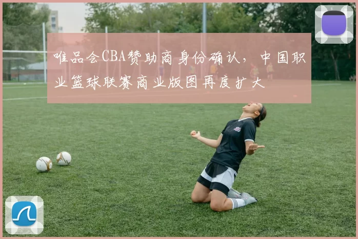 唯品会CBA赞助商身份确认，中国职业篮球联赛商业版图再度扩大