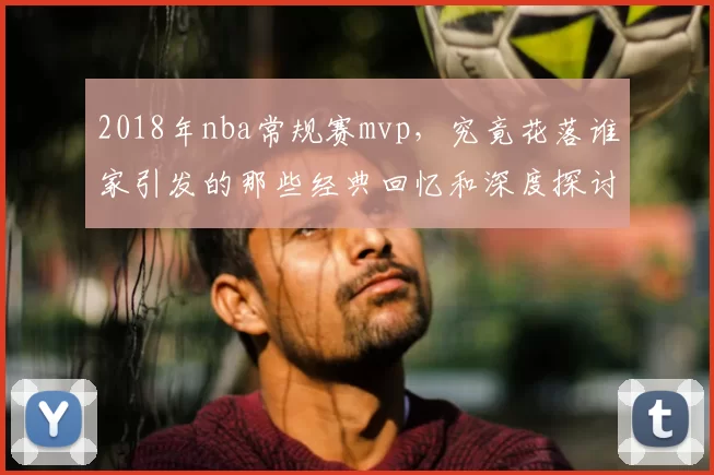 2018年nba常规赛mvp，究竟花落谁家引发的那些经典回忆和深度探讨