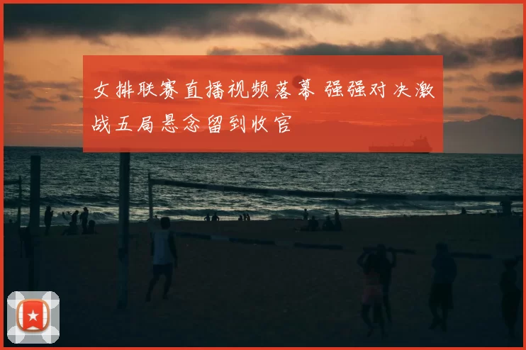 女排联赛直播视频落幕 强强对决激战五局悬念留到收官