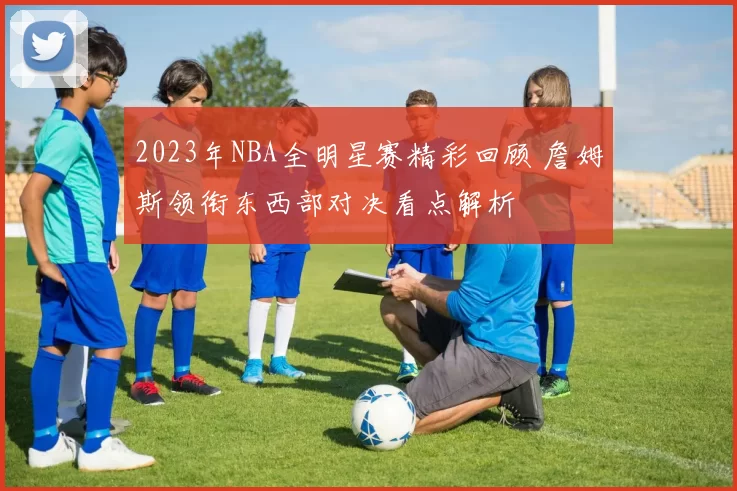 2023年NBA全明星赛精彩回顾 詹姆斯领衔东西部对决看点解析