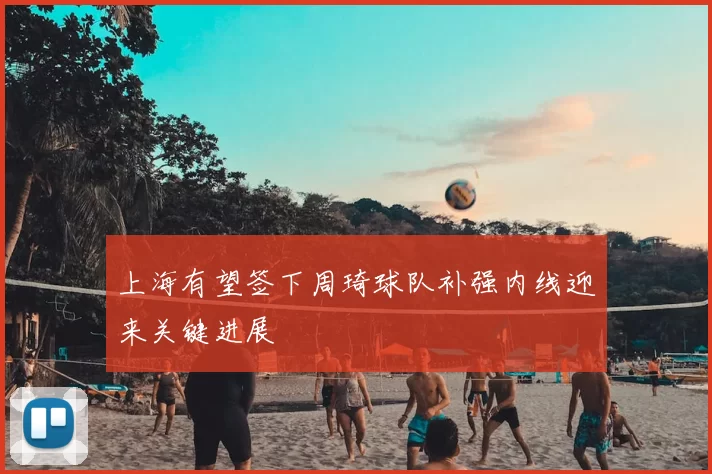上海有望签下周琦球队补强内线迎来关键进展