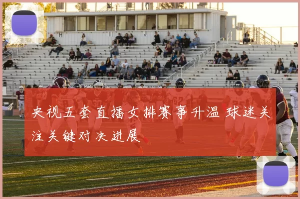 央视五套直播女排赛事升温 球迷关注关键对决进展