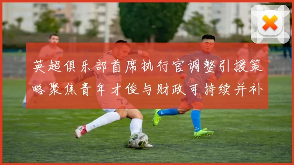 英超俱乐部首席执行官调整引援策略聚焦青年才俊与财政可持续并补强中场边锋
