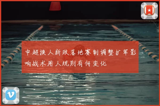 中超换人新政落地赛制调整扩军影响战术用人规则有何变化