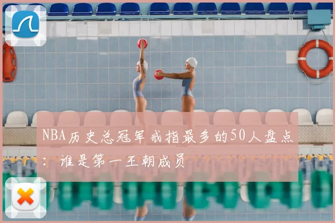 NBA历史总冠军戒指最多的50人盘点：谁是第一王朝成员