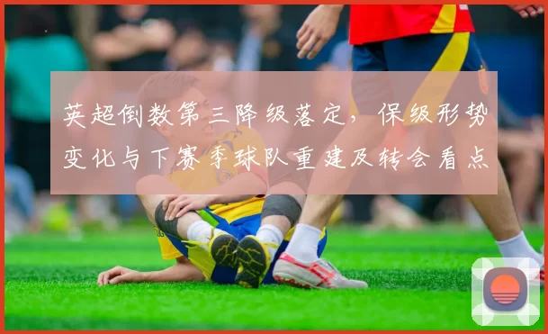 英超倒数第三降级落定，保级形势变化与下赛季球队重建及转会看点