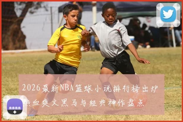 2026最新NBA篮球小说排行榜出炉 热血爽文黑马与经典神作盘点