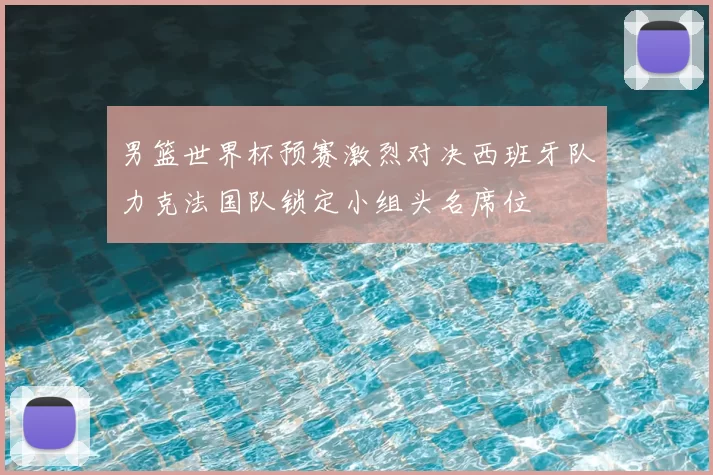 男篮世界杯预赛激烈对决西班牙队力克法国队锁定小组头名席位