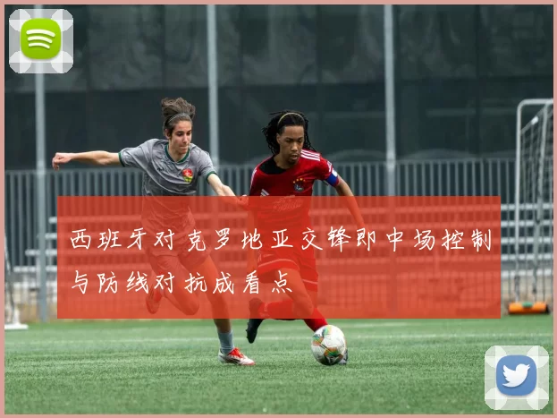 西班牙对克罗地亚交锋即中场控制与防线对抗成看点