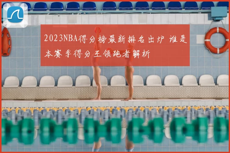 2023NBA得分榜最新排名出炉 谁是本赛季得分王领跑者解析
