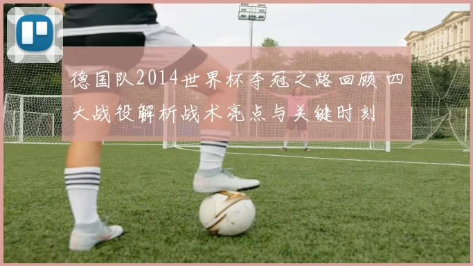 德国队2014世界杯夺冠之路回顾 四大战役解析战术亮点与关键时刻