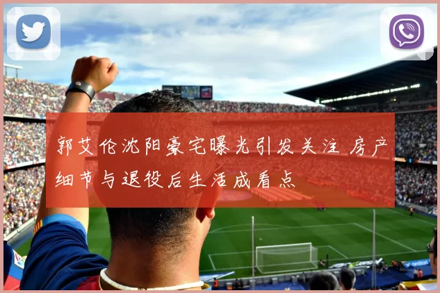 郭艾伦沈阳豪宅曝光引发关注 房产细节与退役后生活成看点