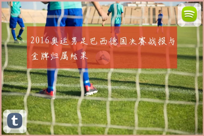 2016奥运男足巴西德国决赛战报与金牌归属结果