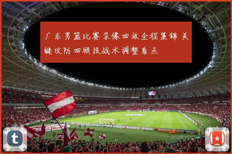 广东男篮比赛录像回放全程集锦 关键攻防回顾技战术调整看点