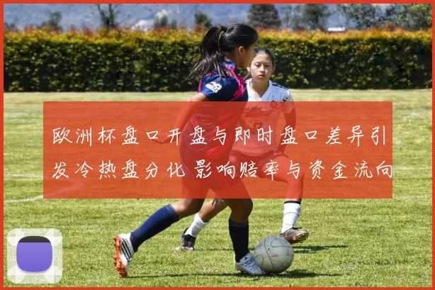 欧洲杯盘口开盘与即时盘口差异引发冷热盘分化 影响赔率与资金流向