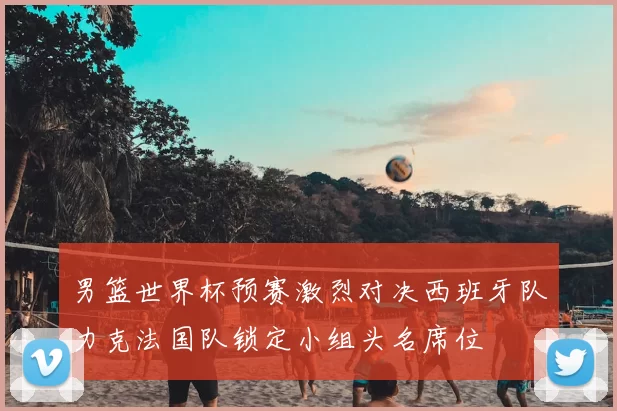 男篮世界杯预赛激烈对决西班牙队力克法国队锁定小组头名席位