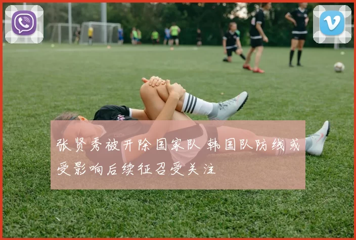 张贤秀被开除国家队 韩国队防线或受影响后续征召受关注