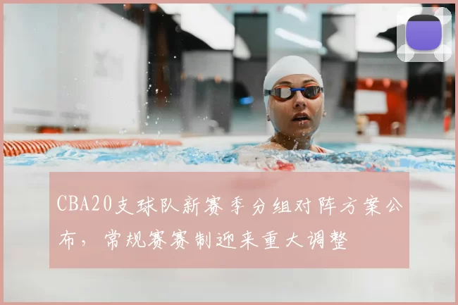 CBA20支球队新赛季分组对阵方案公布，常规赛赛制迎来重大调整