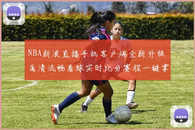 NBA新浪直播手机客户端全新升级 高清流畅看球实时比分赛程一键掌握
