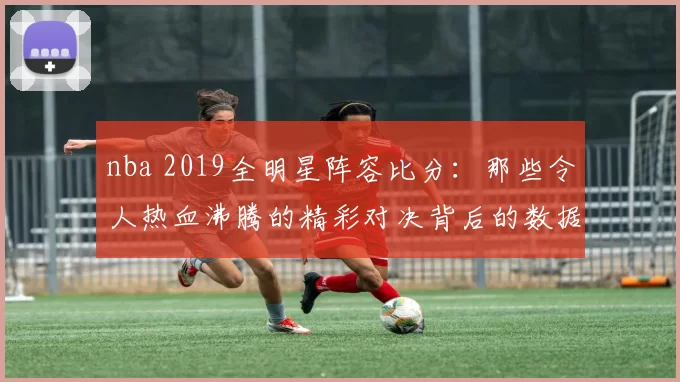 nba 2019全明星阵容比分:那些令人热血沸腾的精彩对决背后的数据奥秘