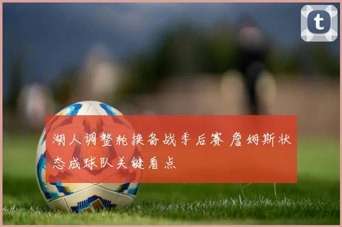 湖人调整轮换备战季后赛 詹姆斯状态成球队关键看点