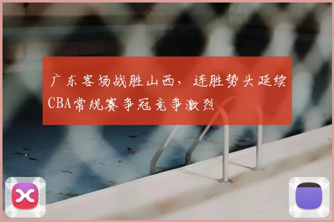 广东客场战胜山西,连胜势头延续CBA常规赛争冠竞争激烈