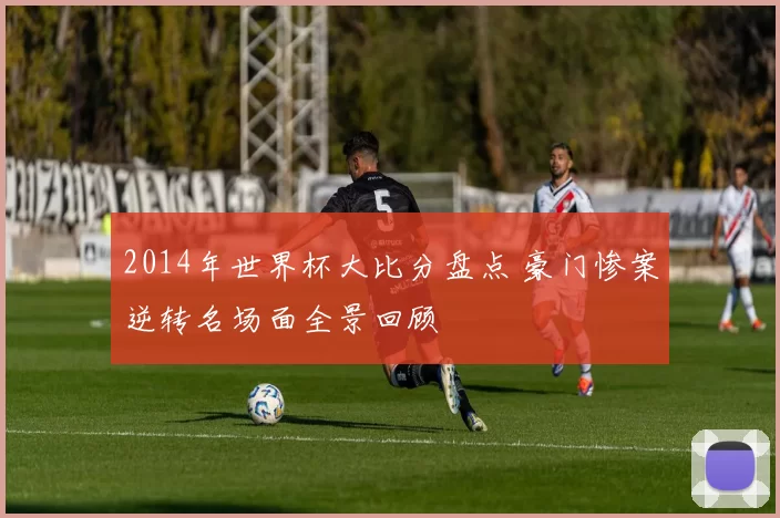 2014年世界杯大比分盘点 豪门惨案逆转名场面全景回顾