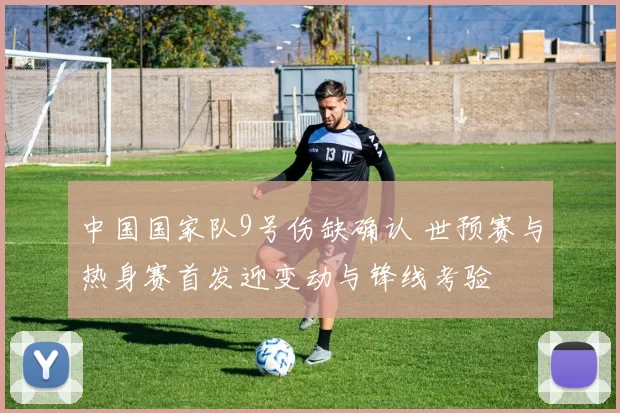 中国国家队9号伤缺确认 世预赛与热身赛首发迎变动与锋线考验