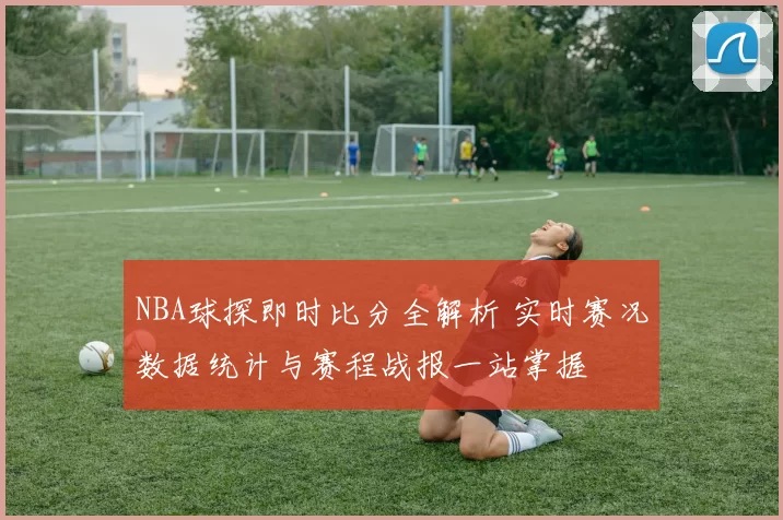NBA球探即时比分全解析 实时赛况数据统计与赛程战报一站掌握