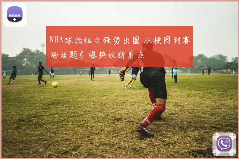 NBA球拍组合强势出圈 从梗图到赛场话题引爆热议新看点