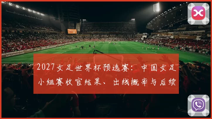 2027女足世界杯预选赛：中国女足小组赛收官结果、出线概率与后续看点