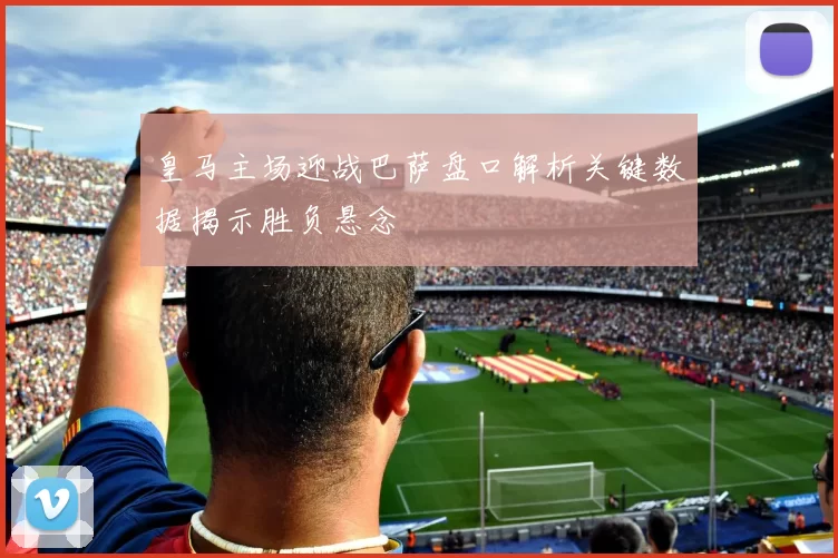 皇马主场迎战巴萨盘口解析关键数据揭示胜负悬念