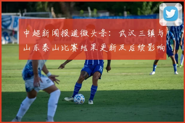 中超新闻报道微头条：武汉三镇与山东泰山比赛结果更新及后续影响