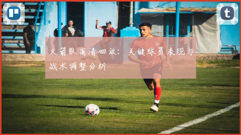 火箭队高清回放：关键球员表现与战术调整分析