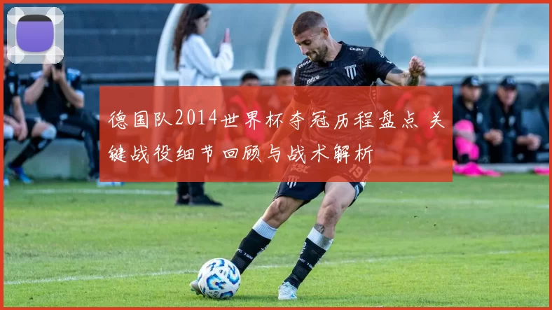 德国队2014世界杯夺冠历程盘点 关键战役细节回顾与战术解析