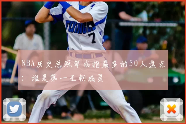 NBA历史总冠军戒指最多的50人盘点：谁是第一王朝成员