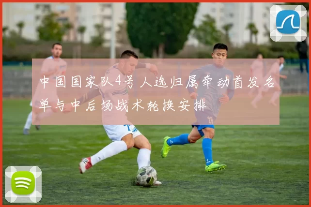 中国国家队4号人选归属牵动首发名单与中后场战术轮换安排