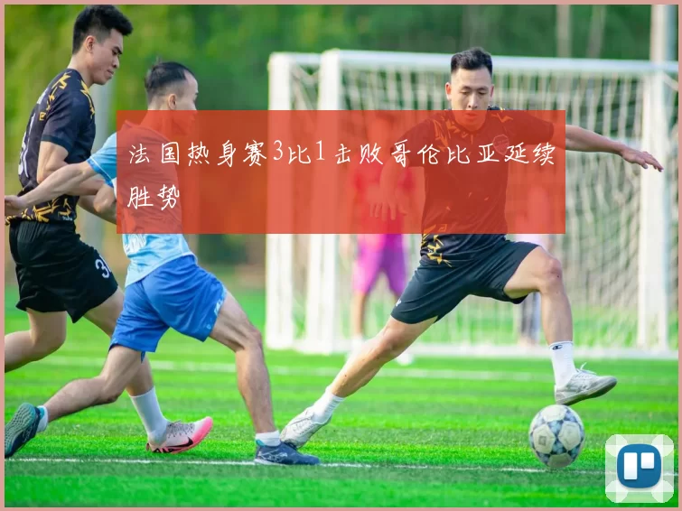 法国热身赛3比1击败哥伦比亚延续胜势