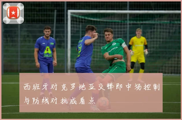 西班牙对克罗地亚交锋即中场控制与防线对抗成看点