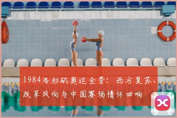 1984洛杉矶奥运全景：西方复苏、改革风向与中国赛场情怀回响