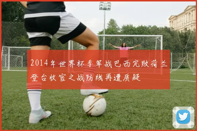 2014年世界杯季军战巴西完败荷兰登台收官之战防线再遭质疑