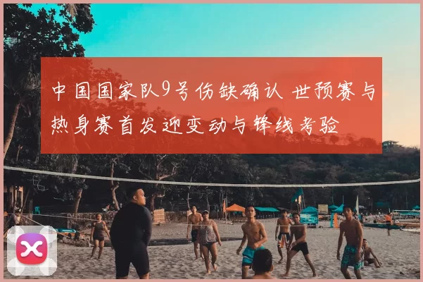 中国国家队9号伤缺确认 世预赛与热身赛首发迎变动与锋线考验