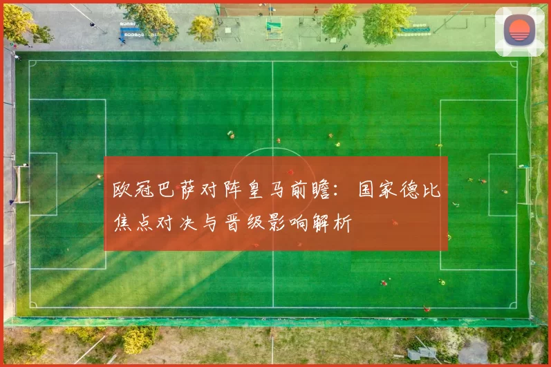 欧冠巴萨对阵皇马前瞻：国家德比焦点对决与晋级影响解析