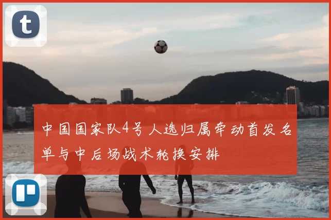 中国国家队4号人选归属牵动首发名单与中后场战术轮换安排